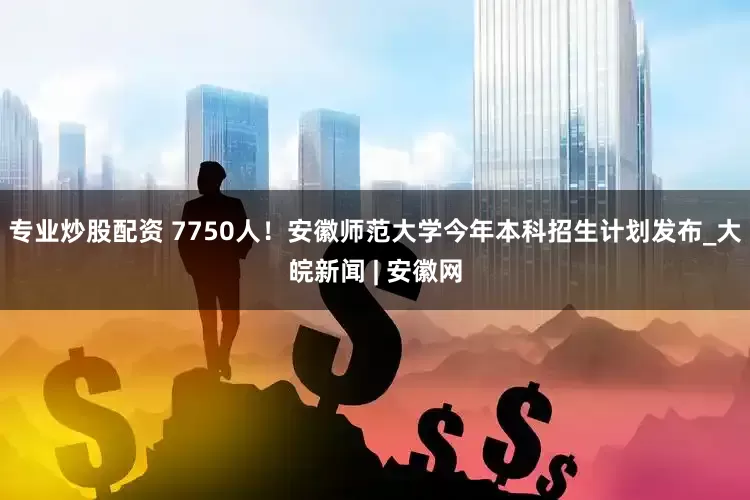 专业炒股配资 7750人！安徽师范大学今年本科招生计划发布_大皖新闻 | 安徽网