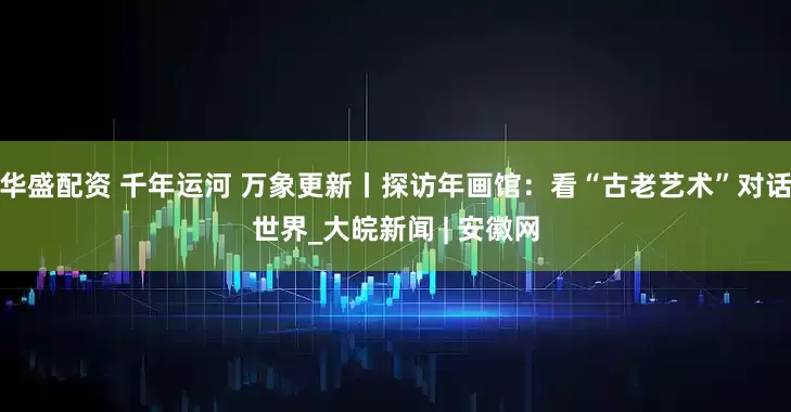 华盛配资 千年运河 万象更新丨探访年画馆：看“古老艺术”对话世界_大皖新闻 | 安徽网