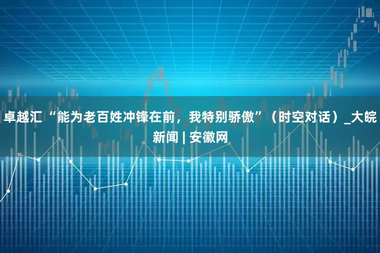 卓越汇 “能为老百姓冲锋在前，我特别骄傲”（时空对话）_大皖新闻 | 安徽网