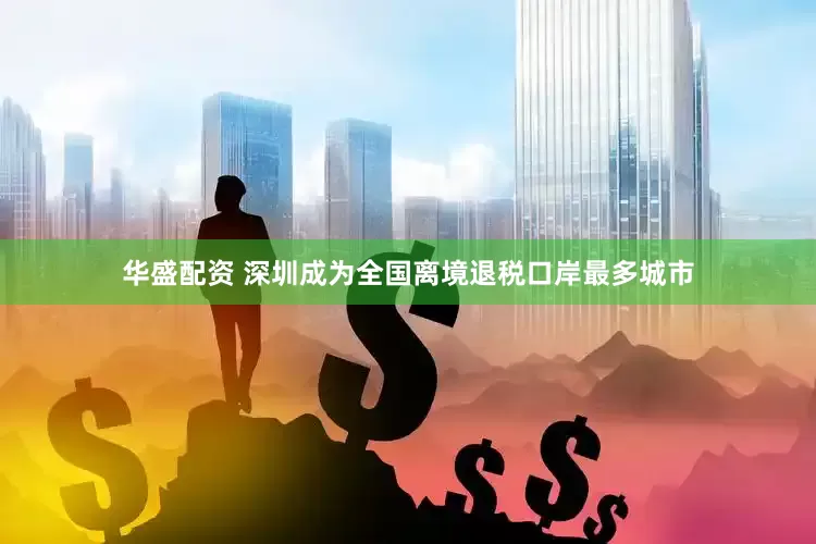 华盛配资 深圳成为全国离境退税口岸最多城市
