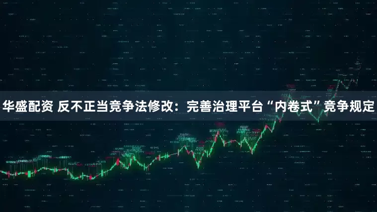 华盛配资 反不正当竞争法修改：完善治理平台“内卷式”竞争规定