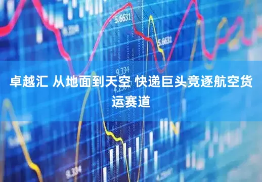 卓越汇 从地面到天空 快递巨头竞逐航空货运赛道