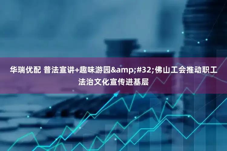 华瑞优配 普法宣讲+趣味游园&#32;佛山工会推动职工法治文化宣传进基层