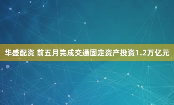华盛配资 前五月完成交通固定资产投资1.2万亿元