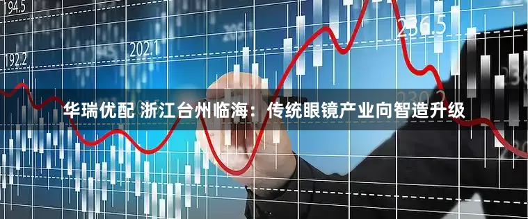 华瑞优配 浙江台州临海：传统眼镜产业向智造升级