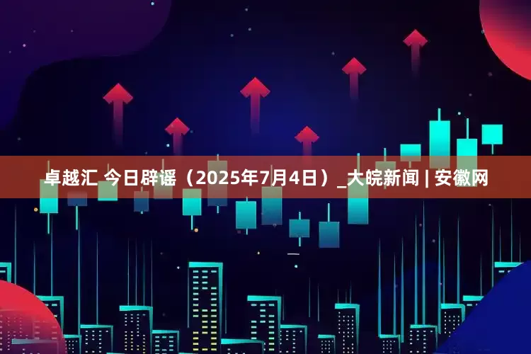卓越汇 今日辟谣（2025年7月4日）_大皖新闻 | 安徽网