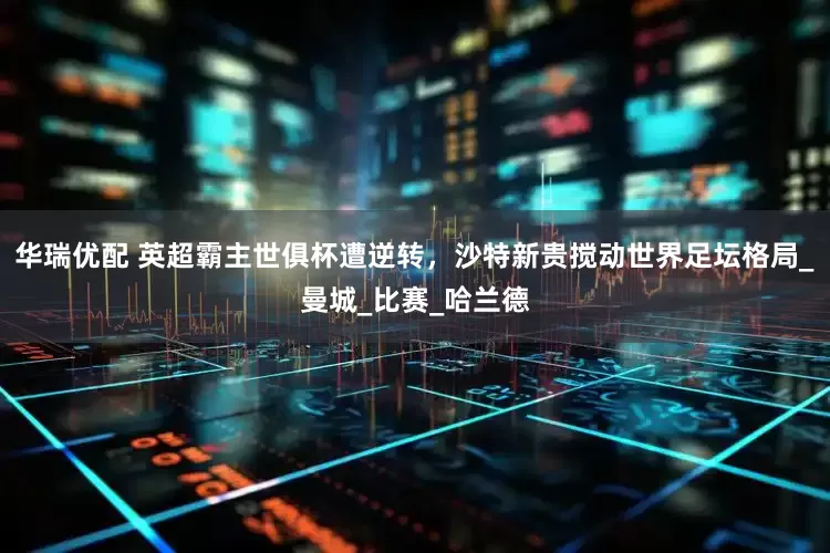 华瑞优配 英超霸主世俱杯遭逆转，沙特新贵搅动世界足坛格局_曼城_比赛_哈兰德