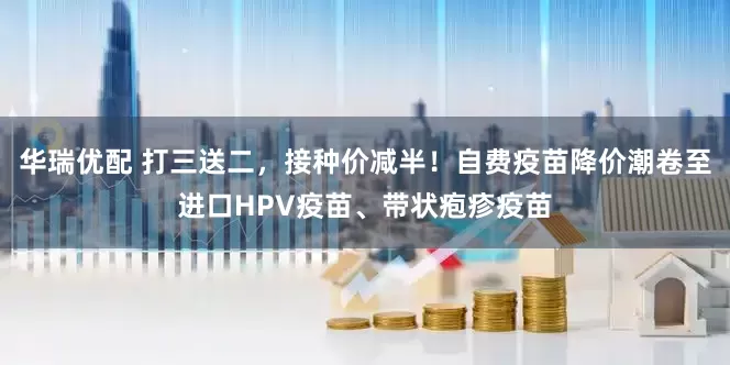 华瑞优配 打三送二，接种价减半！自费疫苗降价潮卷至进口HPV疫苗、带状疱疹疫苗