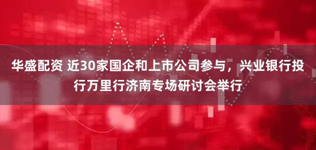 华盛配资 近30家国企和上市公司参与，兴业银行投行万里行济南专场研讨会举行