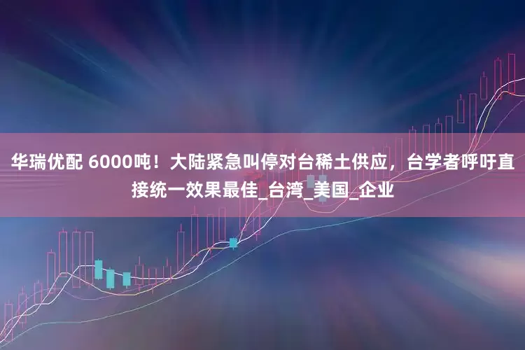 华瑞优配 6000吨！大陆紧急叫停对台稀土供应，台学者呼吁直接统一效果最佳_台湾_美国_企业