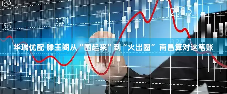 华瑞优配 滕王阁从“围起来”到“火出圈” 南昌算对这笔账