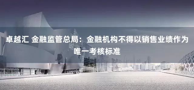 卓越汇 金融监管总局：金融机构不得以销售业绩作为唯一考核标准