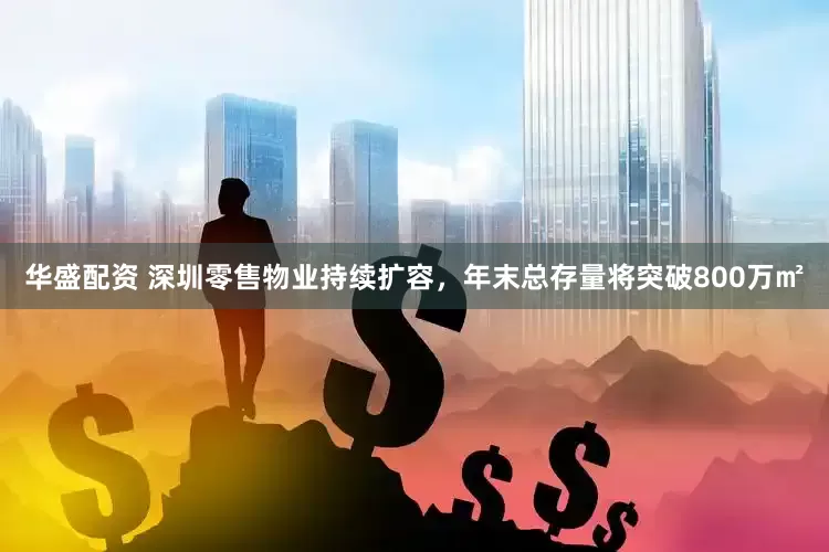 华盛配资 深圳零售物业持续扩容，年末总存量将突破800万㎡