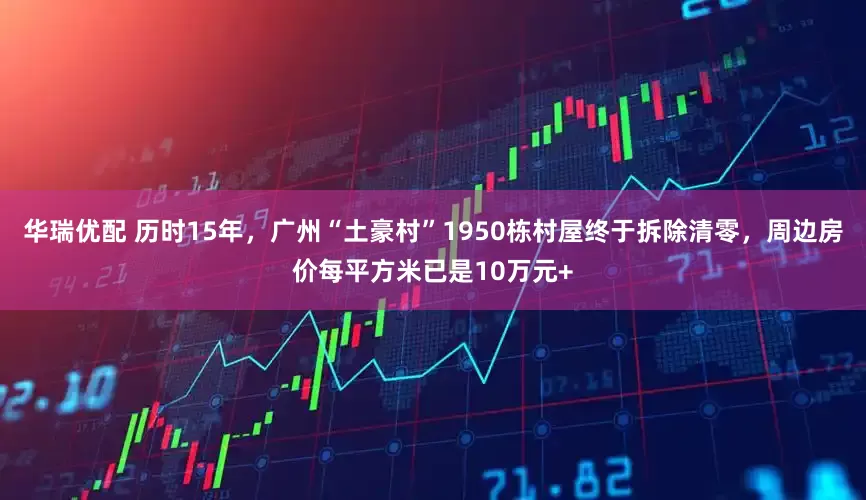 华瑞优配 历时15年，广州“土豪村”1950栋村屋终于拆除清零，周边房价每平方米已是10万元+