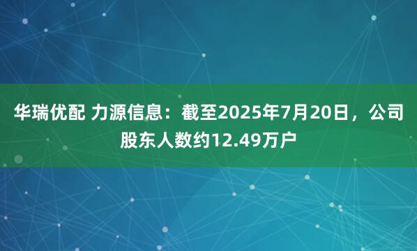 华瑞优配 力源信息：截至2025年7月20日，公司股东人数约12.49万户
