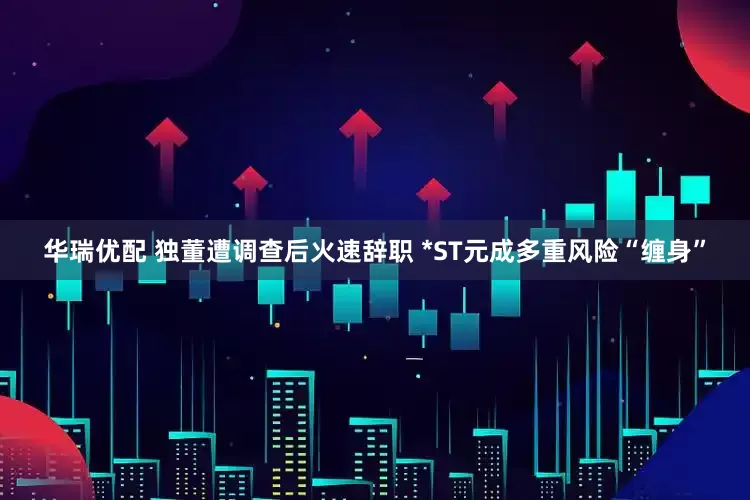 华瑞优配 独董遭调查后火速辞职 *ST元成多重风险“缠身”
