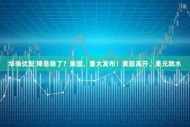 华瑞优配 降息稳了？美国，重大发布！美股高开，美元跳水