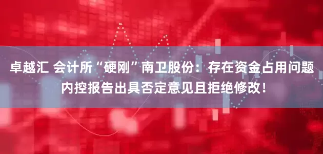 卓越汇 会计所“硬刚”南卫股份：存在资金占用问题 内控报告出具否定意见且拒绝修改！
